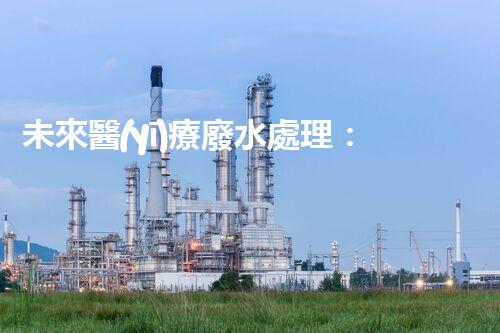 未來醫(yī)療廢水處理：革新技術(shù)解決方案？